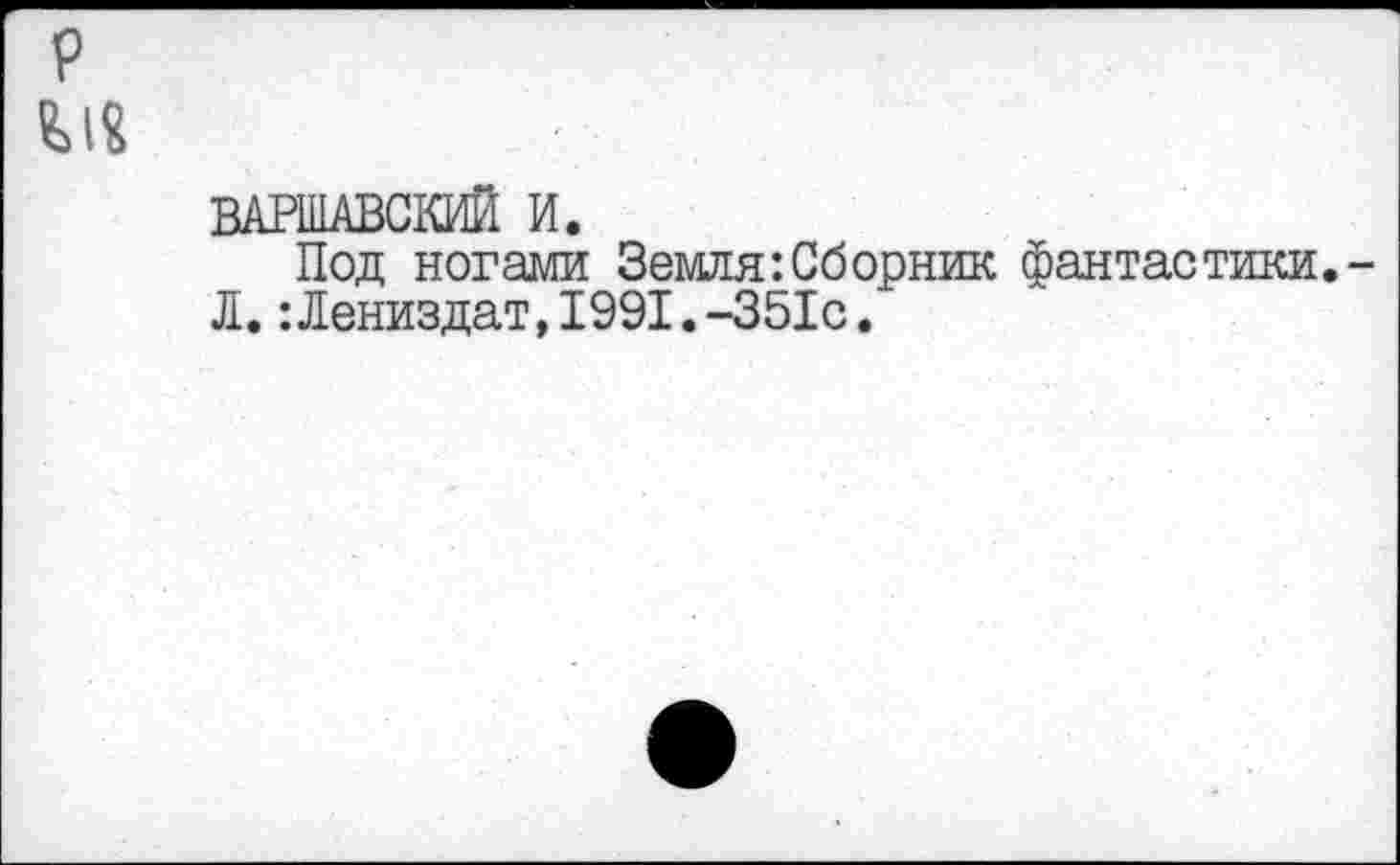 ﻿P
ВАРШАВСКИЙ И.
Под ногами Земля:Сборник фантастики.-Л.:Лениздат,1991.-351с.